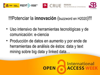 !!!Potenciar la innovación (buzzword en H2020)!!!
• Uso intensivo de herramientas tecnológicas y de
comunicación: e-ciencia
• Producción de datos en aumento y por ende de
herramientas de análisis de éstos: data y text
mining sobre big data y linked data…

 