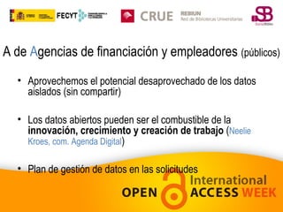 A de Agencias de financiación y empleadores (públicos)
• Aprovechemos el potencial desaprovechado de los datos
aislados (sin compartir)
• Los datos abiertos pueden ser el combustible de la
innovación, crecimiento y creación de trabajo (Neelie
Kroes, com. Agenda Digital)
• Plan de gestión de datos en las solicitudes

 