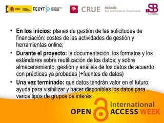 • En los inicios: planes de gestión de las solicitudes de
financiación: costes de las actividades de gestión y
herramientas online;
• Durante el proyecto: la documentación, los formatos y los
estándares sobre reutilización de los datos; y sobre
almacenamiento, gestión y análisis de los datos de acuerdo
con prácticas ya probadas (+fuentes de datos)
• Una vez terminado: qué datos tendrán valor en el futuro;
ayuda para visibilizar y hacer disponibles los datos para
varios tipos de grupos de interés

 