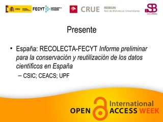 Presente
• España: RECOLECTA-FECYT Informe preliminar
para la conservación y reutilización de los datos
científicos en España
– CSIC; CEACS; UPF

 