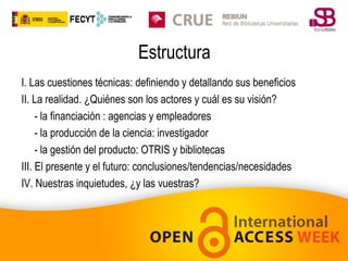 Estructura
I. Las cuestiones técnicas: definiendo y detallando sus beneficios
II. La realidad. ¿Quiénes son los actores y cuál es su visión?
- la financiación : agencias y empleadores
- la producción de la ciencia: investigador
- la gestión del producto: OTRIS y bibliotecas
III. El presente y el futuro: conclusiones/tendencias/necesidades
IV. Nuestras inquietudes, ¿y las vuestras?

 