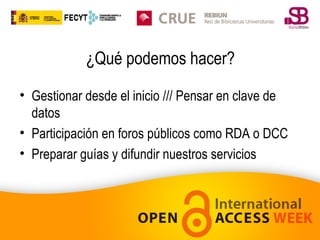 ¿Qué podemos hacer?
• Gestionar desde el inicio /// Pensar en clave de
datos
• Participación en foros públicos como RDA o DCC
• Preparar guías y difundir nuestros servicios

 