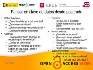 Pensar en clave de datos desde posgrado
•

•

Definir los datos
– ¿Cómo los obtienes e instrumentos?
– ¿Cuánto se actualizan?
– ¿Cuántos generas y en qué formatos?
– ¿Cuántas versiones almacenas?
Controlar
– ¿Cuánta información adicional es
necesaria para entenderlos?
– ¿Dónde los almacenas?
– Directorios y nombres de archivos
– Copias de seguridad ¿cómo y
cuándo? ¿testeas?

Univ. Bath

•

•

•

Compartir
– ¿De quién es la propiedad?
– ¿Quién puede usarlos y quién
podría?
– ¿Qué compartes y qué no? ¿por?
Archivo de datos
– ¿Qué debe ser archivado?
– ¿Por cuánto tiempo y dónde?
– ¿Cuándo pasan al estado “archivo”?
– ¿Quién es el responsable de
moverlos?
– ¿Quién tendrá acceso? Condiciones
Supervisión del plan
– ¿Quién es responsable?
– ¿Con qué frecuencia se actualizará?
– …

 
