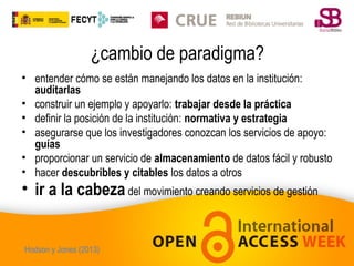 ¿cambio de paradigma?
• entender cómo se están manejando los datos en la institución:
auditarlas
• construir un ejemplo y apoyarlo: trabajar desde la práctica
• definir la posición de la institución: normativa y estrategia
• asegurarse que los investigadores conozcan los servicios de apoyo:
guías
• proporcionar un servicio de almacenamiento de datos fácil y robusto
• hacer descubribles y citables los datos a otros

• ir a la cabeza del movimiento creando servicios de gestión

Hodson y Jones (2013)

 