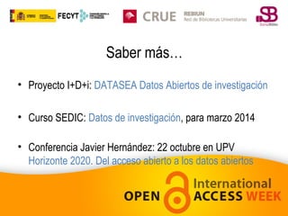 Saber más…
• Proyecto I+D+i: DATASEA Datos Abiertos de investigación
• Curso SEDIC: Datos de investigación, para marzo 2014
• Conferencia Javier Hernández: 22 octubre en UPV
Horizonte 2020. Del acceso abierto a los datos abiertos

 