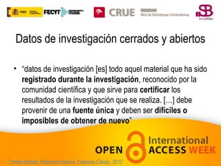 Datos de investigación cerrados y abiertos
• “datos de investigación [es] todo aquel material que ha sido
registrado durante la investigación, reconocido por la
comunidad científica y que sirve para certificar los
resultados de la investigación que se realiza. […] debe
provenir de una fuente única y deben ser difíciles o
imposibles de obtener de nuevo”

Torres-Salinas; Robinson-García; Cabezas-Clavijo, 2012

 