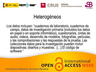 Heterogéneos
Los datos incluyen: “cuadernos de laboratorio, cuadernos de
campo, datos de investigación primaria (incluidos los datos
en papel o en soporte informático), cuestionarios, cintas de
audio, videos, desarrollo de modelos, fotografías, películas,
y las comprobaciones y las respuestas de la prueba. Las
colecciones datos para la investigación pueden incluir
diapositivas; diseños y muestras. […] El código de
software “

Universidad de Melbourne, del Informe Recolecta

 