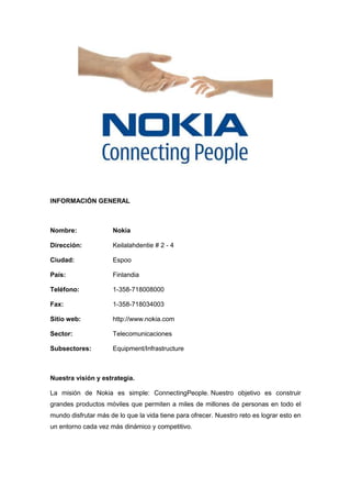 INFORMACIÓN GENERAL
Nombre: Nokia
Dirección: Keilalahdentie # 2 - 4
Ciudad: Espoo
País: Finlandia
Teléfono: 1-358-718008000
Fax: 1-358-718034003
Sitio web: http://www.nokia.com
Sector: Telecomunicaciones
Subsectores: Equipment/Infrastructure
Nuestra visión y estrategia.
La misión de Nokia es simple: ConnectingPeople. Nuestro objetivo es construir
grandes productos móviles que permiten a miles de millones de personas en todo el
mundo disfrutar más de lo que la vida tiene para ofrecer. Nuestro reto es lograr esto en
un entorno cada vez más dinámico y competitivo.
 