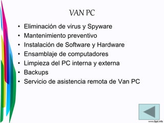 VAN PC
• Eliminación de virus y Spyware
• Mantenimiento preventivo
• Instalación de Software y Hardware
• Ensamblaje de computadores
• Limpieza del PC interna y externa
• Backups
• Servicio de asistencia remota de Van PC
 