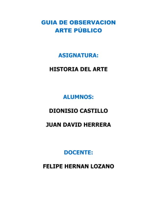 GUIA DE OBSERVACION
ARTE PÚBLICO

ASIGNATURA:
HISTORIA DEL ARTE

ALUMNOS:
DIONISIO CASTILLO
JUAN DAVID HERRERA

DOCENTE:
FELIPE HERNAN LOZANO

 