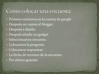  Primero entramos en la cuenta de google
 Después no vamos al blogger
 Después a diseño
 Después añadir un gadget
 Seleccionamos encuesta
 Colocamos la pregunta
 Colocamos respuestas
 La fecha de termino de la encuesta
 Por ultimo guardar
 