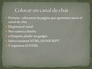  Primero colocamos la pagina que queremos sacar el
    canal de chat
   Elegimos el canal
   Nos vamos a diseño
   a Después añadir un gadget
   Seleccionamos HTML/JAVASCRIPT
   Y copiamos el HTML
 