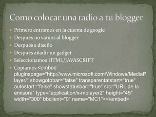  Primero entramos en la cuenta de google
 Después no vamos al blogger
 Después a diseño
 Después añadir un gadget
 Seleccionamos HTML/JAVASCRIPT
 Copiamos <embed
  pluginspage="http://www.microsoft.com/Windows/MediaP
  layer/" showgotobar="false" transparentatstart="true"
  autostart="false" showstatusbar="true" src="URL de la
  emisora" type="application/x-mplayer2" height="45"
  width="300" bbclient="0" name="MC1"></embed>
 
