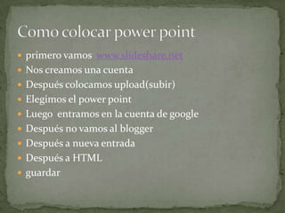  primero vamos www.slideshare.net
 Nos creamos una cuenta
 Después colocamos upload(subir)
 Elegimos el power point
 Luego entramos en la cuenta de google
 Después no vamos al blogger
 Después a nueva entrada
 Después a HTML
 guardar
 