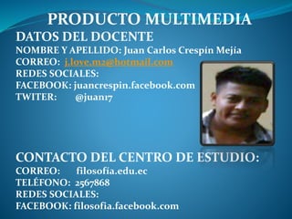 PRODUCTO MULTIMEDIA 
DATOS DEL DOCENTE 
NOMBRE Y APELLIDO: Juan Carlos Crespín Mejía 
CORREO: j.love.m2@hotmail.com 
REDES SOCIALES: 
FACEBOOK: juancrespin.facebook.com 
TWITER: @juan17 
CONTACTO DEL CENTRO DE ESTUDIO: 
CORREO: filosofía.edu.ec 
TELÉFONO: 2567868 
REDES SOCIALES: 
FACEBOOK: filosofia.facebook.com 
 