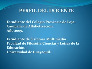 PERFIL DEL DOCENTE
Estudiante del Colegio Provincia de Loja.
Campaña de Alfabetización.
Año 2009.
Estudiante de Sistemas Multimedia.
Facultad de Filosofía Ciencias y Letras de la
Educación.
Universidad de Guayaquil.
