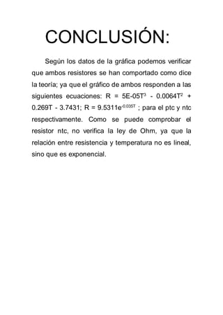 CONCLUSIÓN:
Según los datos de la gráfica podemos verificar
que ambos resistores se han comportado como dice
la teoría; ya que el gráfico de ambos responden a las
siguientes ecuaciones: R = 5E-05T3
- 0.0064T2
+
0.269T - 3.7431; R = 9.5311e-0.035T
; para el ptc y ntc
respectivamente. Como se puede comprobar el
resistor ntc, no verifica la ley de Ohm, ya que la
relación entre resistencia y temperatura no es lineal,
sino que es exponencial.