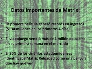 Datos importantes de Matrix: 
• La primera película generó records en ingresos 
($134 millones en los primeros 4 días) 
• El videojuego vendió más de 1 millón de copias 
en su primera semana en el mercado 
• El 80% de los cinéfilos estadounidenses 
identificaba Matrix Reloaded como una película 
que hay que ver 
 