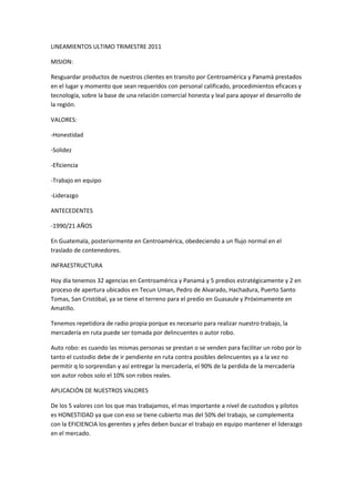 LINEAMIENTOS ULTIMO TRIMESTRE 2011
MISION:
Resguardar productos de nuestros clientes en transito por Centroamèrica y Panamà prestados
en el lugar y momento que sean requeridos con personal calificado, procedimientos eficaces y
tecnología, sobre la base de una relación comercial honesta y leal para apoyar el desarrollo de
la región.
VALORES:
-Honestidad
-Solidez
-Eficiencia
-Trabajo en equipo
-Liderazgo
ANTECEDENTES
-1990/21 AÑOS
En Guatemala, posteriormente en Centroamérica, obedeciendo a un flujo normal en el
traslado de contenedores.
INFRAESTRUCTURA
Hoy día tenemos 32 agencias en Centroamérica y Panamá y 5 predios estratégicamente y 2 en
proceso de apertura ubicados en Tecun Uman, Pedro de Alvarado, Hachadura, Puerto Santo
Tomas, San Cristóbal, ya se tiene el terreno para el predio en Guasaule y Próximamente en
Amatillo.
Tenemos repetidora de radio propia porque es necesario para realizar nuestro trabajo, la
mercadería en ruta puede ser tomada por delincuentes o autor robo.
Auto robo: es cuando las mismas personas se prestan o se venden para facilitar un robo por lo
tanto el custodio debe de ir pendiente en ruta contra posibles delincuentes ya a la vez no
permitir q lo sorprendan y así entregar la mercadería, el 90% de la perdida de la mercadería
son autor robos solo el 10% son robos reales.
APLICACIÓN DE NUESTROS VALORES
De los 5 valores con los que mas trabajamos, el mas importante a nivel de custodios y pilotos
es HONESTIDAD ya que con eso se tiene cubierto mas del 50% del trabajo, se complementa
con la EFICIENCIA los gerentes y jefes deben buscar el trabajo en equipo mantener el liderazgo
en el mercado.
 