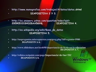 http:// www . monografias . com /trabajos14/datos/datos. shtml   DIAPOSITIVA 2 Y 3. http://es. answers . yahoo . com / question / index ? qid = 20090510184328AA5GiNL   DIAPOSITIVA 4. http://es. wikipedia . org / wiki /Base_de_datos DIAPOSITIVA 5. http:// tuspreguntas . misrespuestas . com / preg . php ? idPregunta =5980 DIAPOSITIVA 6. http:// www . slideshare . net /iso4690/importancia-de-la-tic-en-la- educacion   DIAPOSITIVA 7. http:// wikico . wetpaint . com / page /Importancia+de+las+TIC   DIAPOSITIVA 8. 
