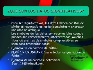 Para ser significativos, los datos deben constar de símbolos reconocibles, estar completos y expresar una idea no ambigua. Los símbolos de los datos son reconocibles cuando pueden ser correctamente interpretados. Muchos tipos diferentes de símbolos comprensibles se usan para transmitir datos. Ejemplo 1:  en partido de fútbol: PERÚ 1 Y URUGUAY 0 “para todos los que saben de fútbol”. Ejemplo 2:  un correo electrónico:  [email_address] ¿QUÉ SON LOS DATOS SIGNIFICATIVOS? 
