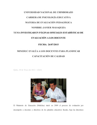 UNIVERSIDAD NACIONAL DE CHIMBORAZO
CARRERA DE PSICOLOGÍA EDUCATIVA
MATERIA DE EVALUACIÓN PEDAGÓGICA
NOMBRE: JAVIER MASAQUIZA
TEMA INVESTIGAR EN PÁGINAS OFICIALES ESTADÍSTICAS DE
EVALUACIÓN A LOS DOCENTE
FECHA: 26/07/2015
MINEDUC EVALÚA A LOS DOCENTES PARA PLANIFICAR
CAPACITACIÓN DE CALIDAD
Quito, 20 de Mayo de 2013 - 12h34
El Ministerio de Educación (MinEduc) inició en 2009 el proceso de evaluación por
desempeño a docentes y directivos de los planteles educativos fiscales, bajo las directrices
 