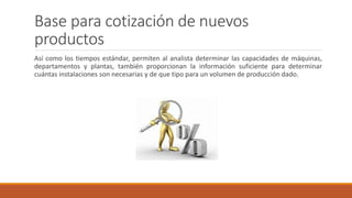 Base para cotización de nuevos
productos
Así como los tiempos estándar, permiten al analista determinar las capacidades de máquinas,
departamentos y plantas, también proporcionan la información suficiente para determinar
cuántas instalaciones son necesarias y de que tipo para un volumen de producción dado.
 