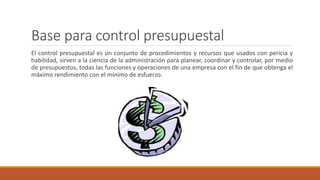 Base para control presupuestal
El control presupuestal es un conjunto de procedimientos y recursos que usados con pericia y
habilidad, sirven a la ciencia de la administración para planear, coordinar y controlar, por medio
de presupuestos, todas las funciones y operaciones de una empresa con el fin de que obtenga el
máximo rendimiento con el mínimo de esfuerzo.
 