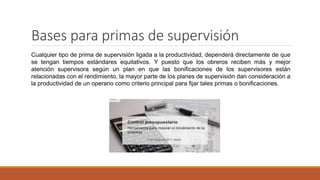 Bases para primas de supervisión
Cualquier tipo de prima de supervisión ligada a la productividad, dependerá directamente de que
se tengan tiempos estándares equitativos. Y puesto que los obreros reciben más y mejor
atención supervisora según un plan en que las bonificaciones de los supervisores están
relacionadas con el rendimiento, la mayor parte de los planes de supervisión dan consideración a
la productividad de un operario como criterio principal para fijar tales primas o bonificaciones.
 