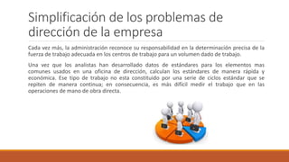 Simplificación de los problemas de
dirección de la empresa
Cada vez más, la administración reconoce su responsabilidad en la determinación precisa de la
fuerza de trabajo adecuada en los centros de trabajo para un volumen dado de trabajo.
Una vez que los analistas han desarrollado datos de estándares para los elementos mas
comunes usados en una oficina de dirección, calculan los estándares de manera rápida y
económica. Ese tipo de trabajo no esta constituido por una serie de ciclos estándar que se
repiten de manera continua; en consecuencia, es más difícil medir el trabajo que en las
operaciones de mano de obra directa.
 
