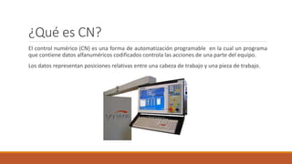 ¿Qué es CN?
El control numérico (CN) es una forma de automatización programable en la cual un programa
que contiene datos alfanuméricos codificados controla las acciones de una parte del equipo.
Los datos representan posiciones relativas entre una cabeza de trabajo y una pieza de trabajo.
 