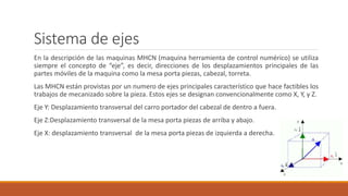 Sistema de ejes
En la descripción de las maquinas MHCN (maquina herramienta de control numérico) se utiliza
siempre el concepto de “eje”, es decir, direcciones de los desplazamientos principales de las
partes móviles de la maquina como la mesa porta piezas, cabezal, torreta.
Las MHCN están provistas por un numero de ejes principales característico que hace factibles los
trabajos de mecanizado sobre la pieza. Estos ejes se designan convencionalmente como X, Y, y Z.
Eje Y: Desplazamiento transversal del carro portador del cabezal de dentro a fuera.
Eje Z:Desplazamiento transversal de la mesa porta piezas de arriba y abajo.
Eje X: desplazamiento transversal de la mesa porta piezas de izquierda a derecha.
 