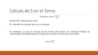 Calculo de S en el Torno
Formula: r/min=
𝐶𝑆×12
𝜋𝐷
Donde CS= velocidad de corte
D= diámetro de la pieza que se va a tornear
sin embargo, ya que la mayoría de los tornos solo tienen una cantidad limitada de
velocidades preestablecidas por lo general se utiliza una formula mas simple:
𝑟/𝑚𝑖𝑛
𝐶𝑆×4
𝐷
 