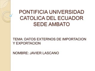 PONTIFICIA UNIVERSIDAD CATOLICA DEL ECUADOR SEDE AMBATO TEMA: DATOS EXTERNOS DE IMPORTACION Y EXPORTACION NOMBRE: JAVIER LASCANO 