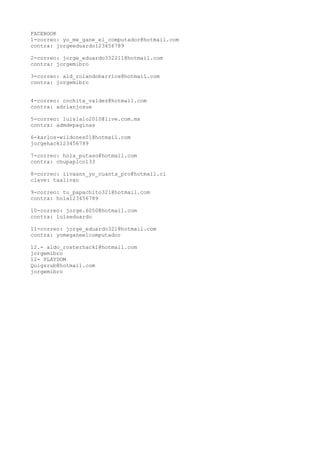 FACEBOOK
1-correo: yo_me_gane_el_computador@hotmail.com
contra: jorgeeduardo123456789

2-correo: jorge_eduardo332211@hotmail.com
contra: jorgemibro

3-correo: ald_rolandobarrios@hotmail.com
contra: jorgemibro


4-correo: cochita_valdez@hotmail.com
contra: adrianjosue

5-correo: luislalo2010@live.com.mx
contra: admdepaginas

6-karlos-wildones01@hotmail.com
jorgehack123456789

7-correo: hola_putaso@hotmail.com
contra: chupapico133

8-correo: iivaann_yo_cuanta_pro@hotmail.cl
clave: taalivan

9-correo: tu_papachito321@hotmail.com
contra: hola123456789

10-correo: jorge.6050@hotmail.com
contra: luiseduardo

11-correo: jorge_eduardo321@hotmail.com
contra: yomeganeelcomputador

12.- aldo_rosterhack1@hotmail.com
jorgemibro
12- PLAYDOM
Quigsrub@hotmail.com
jorgemibro
 