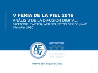 V FERIA DE LA PIEL 2016
ANÁLISIS DE LA DIFUSIÓN DIGITAL:
FACEBOOK , TWITTER, WEB FPS, FOTOS, VÍDEOS y NdP
#FeriaPiel LPGC
1
Informe del 5 de julio de 2016
 