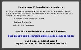Este Paquete PDF combina varios archivos.
Adobe recomienda que se utilice Adobe Reader o Adobe Acrobat versión 8 o posterior
para trabajar con los documentos del Paquete PDF. Si actualiza a la versión más reciente,
disfrutará de las siguientes ventajas:
         • Excelente visualización de archivos PDF
         • Facilidad de impresión
         • Rapidez en las búsquedas


            Si no dispone de la última versión de Adobe Reader,

  haga clic aquí para descargar la última versión de Adobe Reader

                     Si ya dispone de Adobe Reader 8,
            haga clic en un archivo del Paquete PDF para verlo.
 