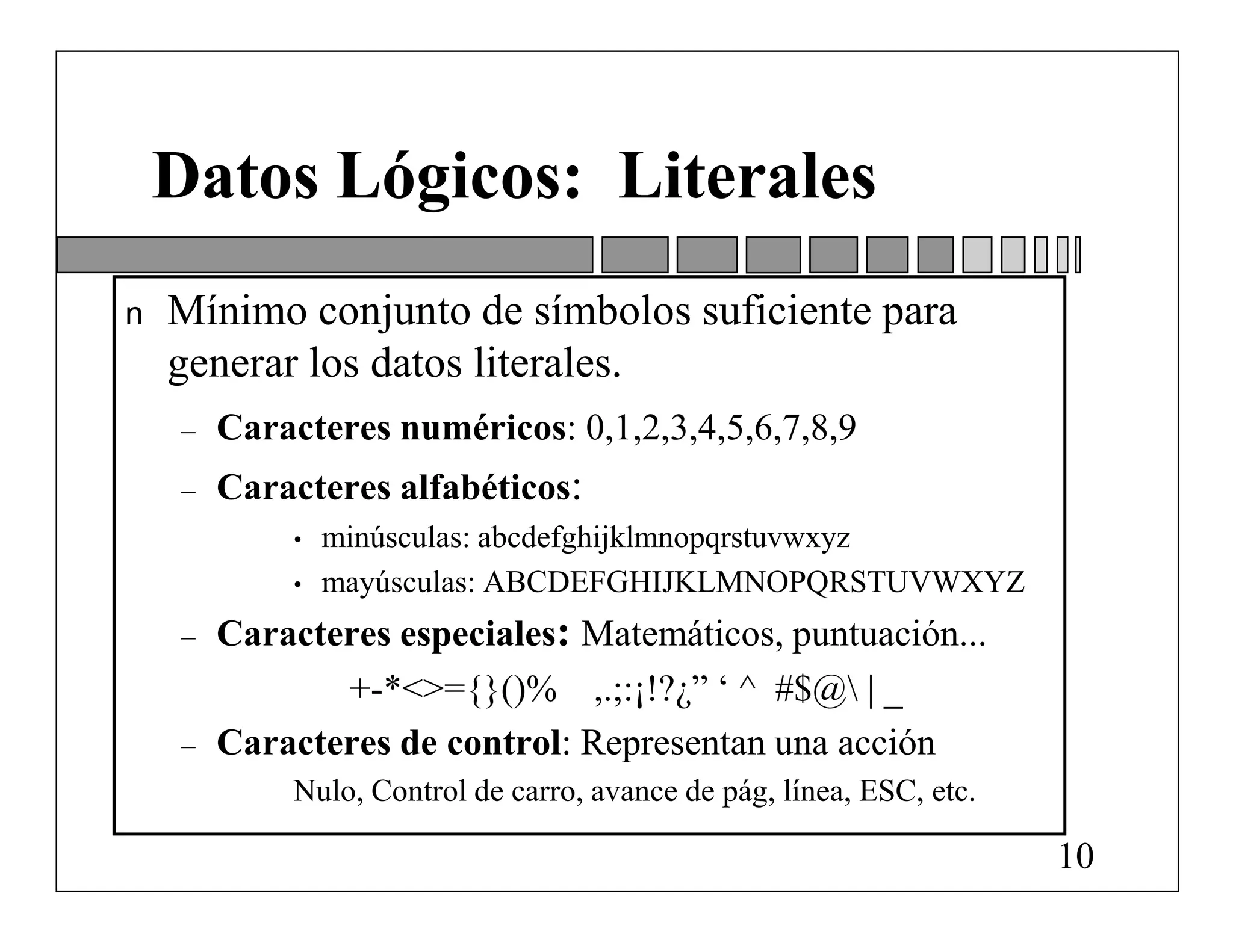Datos Lógicos: Literales
n   Mínimo conjunto de símbolos suficiente para
    generar los datos literales.
    –   Caracteres numéricos: 0,1,2,3,4,5,6,7,8,9
    –   Caracteres alfabéticos:
            •   minúsculas: abcdefghijklmnopqrstuvwxyz
            •   mayúsculas: ABCDEFGHIJKLMNOPQRSTUVWXYZ
    –   Caracteres especiales: Matemáticos, puntuación...
               +-*<>={}()% ,.;:¡!?¿” ‘ ^ #$@ | _
    –   Caracteres de control: Representan una acción
            Nulo, Control de carro, avance de pág, línea, ESC, etc.

                                                                      10
 
