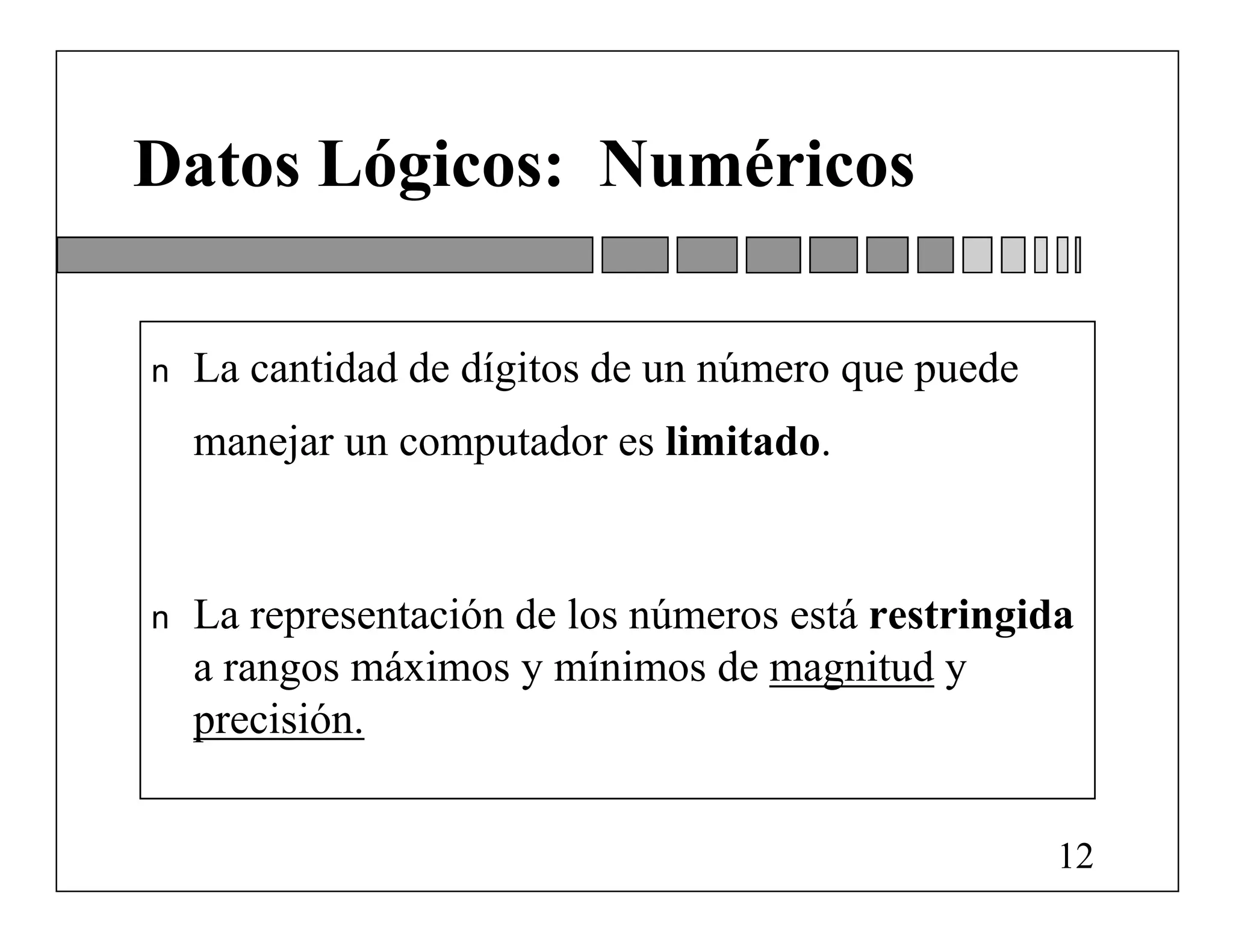 Datos Lógicos: Numéricos

n   La cantidad de dígitos de un número que puede
    manejar un computador es limitado.


n   La representación de los números está restringida
    a rangos máximos y mínimos de magnitud y
    precisión.


                                                    12
 