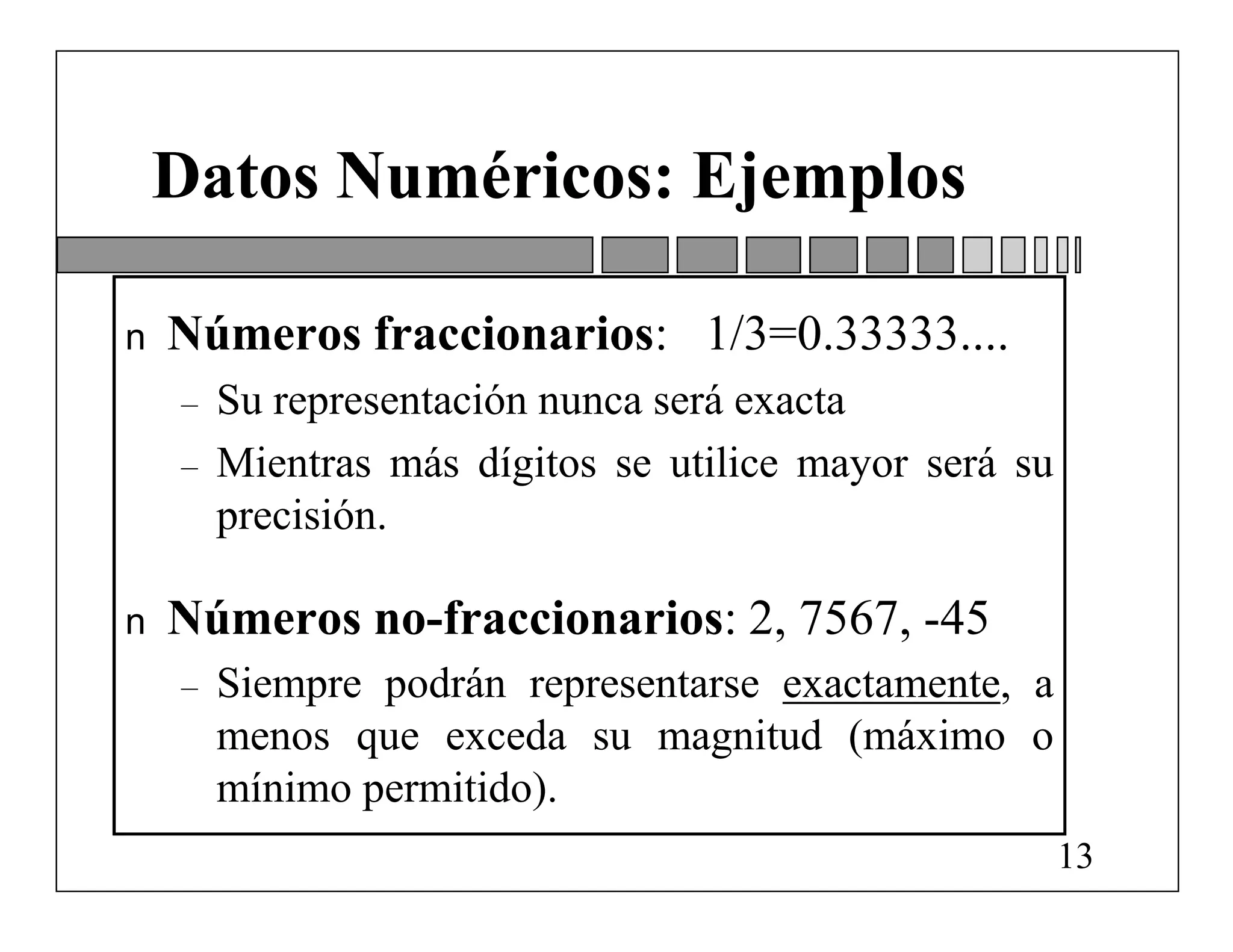 Datos Numéricos: Ejemplos

n   Números fraccionarios: 1/3=0.33333....
    –   Su representación nunca será exacta
    –   Mientras más dígitos se utilice mayor será su
        precisión.

n   Números no-fraccionarios: 2, 7567, -45
    –   Siempre podrán representarse exactamente, a
        menos que exceda su magnitud (máximo o
        mínimo permitido).
                                                        13
 