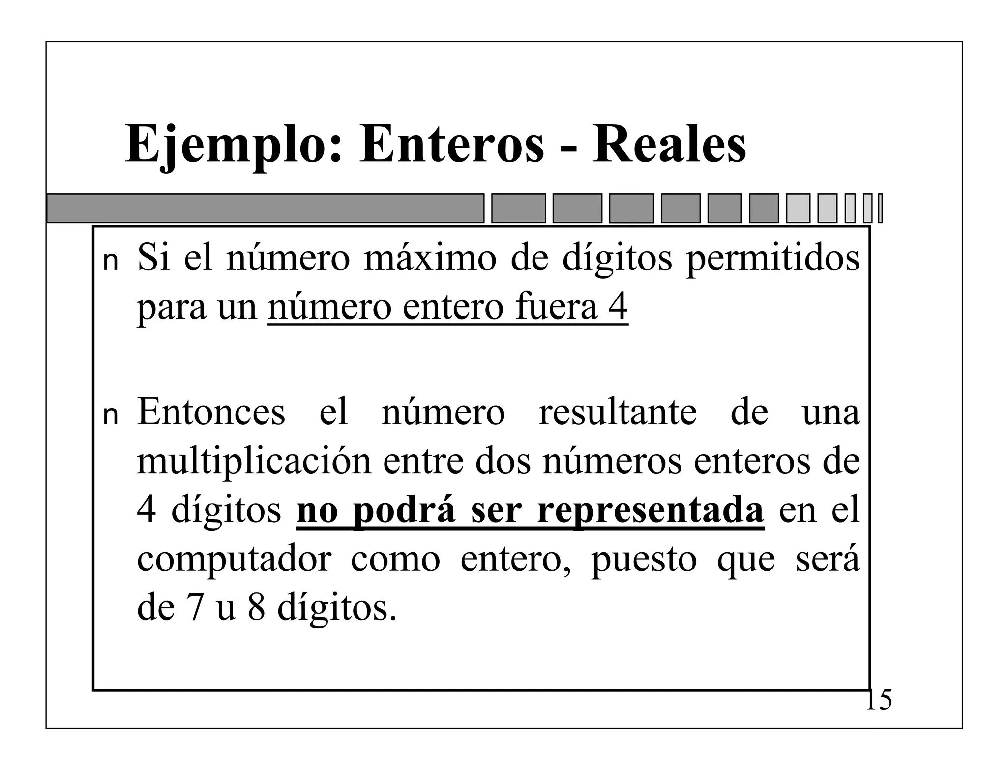 Ejemplo: Enteros - Reales
n   Si el número máximo de dígitos permitidos
    para un número entero fuera 4

n   Entonces el número resultante de una
    multiplicación entre dos números enteros de
    4 dígitos no podrá ser representada en el
    computador como entero, puesto que será
    de 7 u 8 dígitos.

                                                  15
 