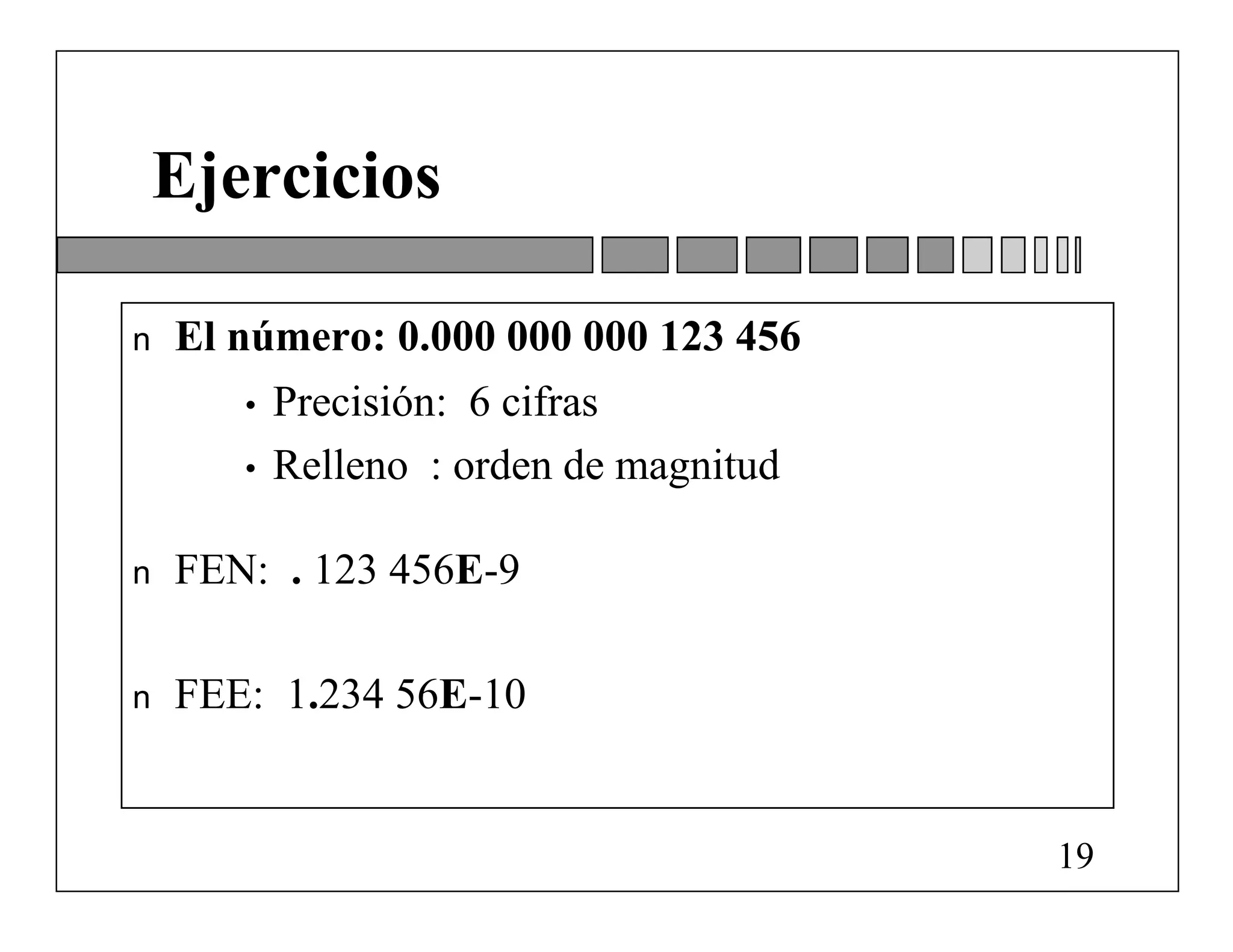 Ejercicios

n   El número: 0.000 000 000 123 456
       •   Precisión: 6 cifras
       •   Relleno : orden de magnitud

n   FEN: . 123 456E-9

n   FEE: 1.234 56E-10


                                         19
 