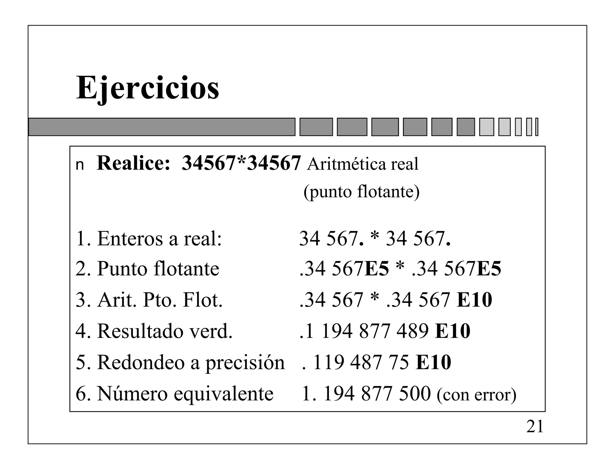 Ejercicios

n   Realice: 34567*34567 Aritmética real
                           (punto flotante)

1. Enteros a real:        34 567. * 34 567.
2. Punto flotante         .34 567E5 * .34 567E5
3. Arit. Pto. Flot.       .34 567 * .34 567 E10
4. Resultado verd.        .1 194 877 489 E10
5. Redondeo a precisión   . 119 487 75 E10
6. Número equivalente     1. 194 877 500 (con error)
                                                       21
 