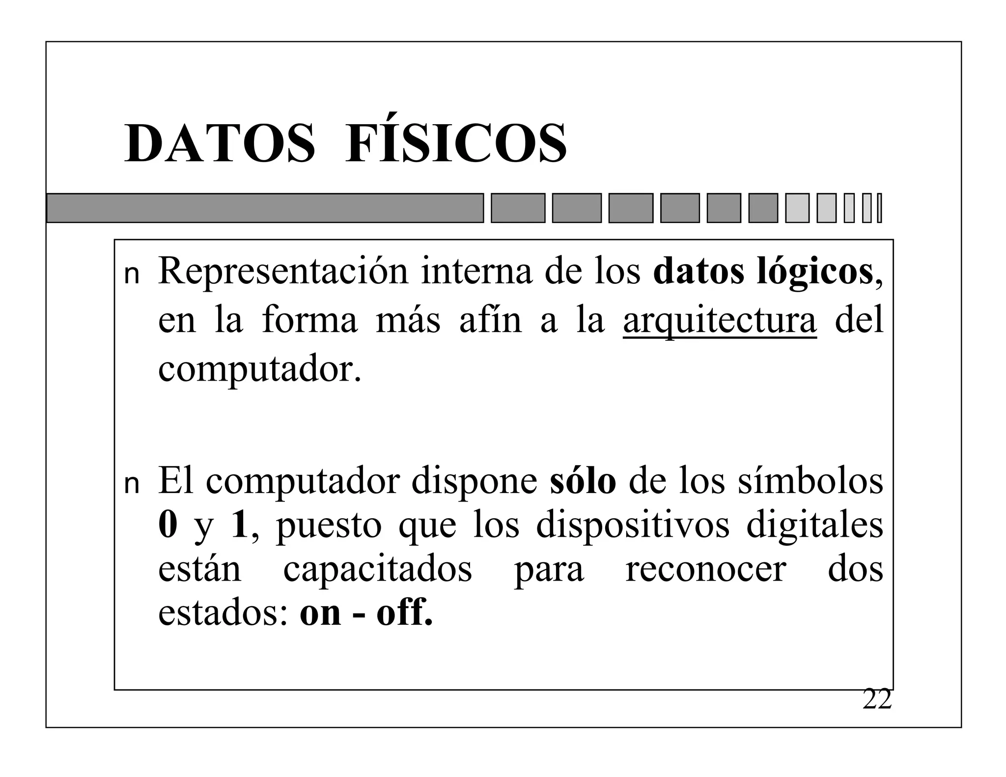 DATOS FÍSICOS

n   Representación interna de los datos lógicos,
    en la forma más afín a la arquitectura del
    computador.

n   El computador dispone sólo de los símbolos
    0 y 1, puesto que los dispositivos digitales
    están capacitados para reconocer dos
    estados: on - off.

                                              22
 