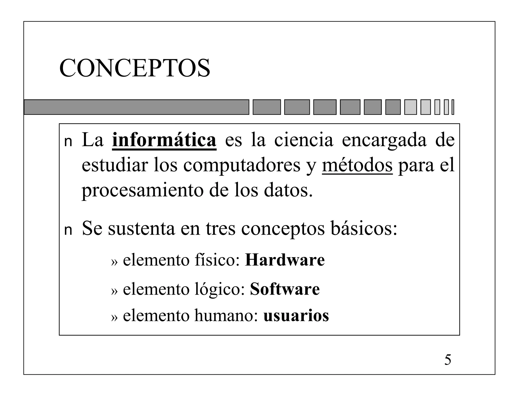 CONCEPTOS

n   La informática es la ciencia encargada de
    estudiar los computadores y métodos para el
    procesamiento de los datos.
n   Se sustenta en tres conceptos básicos:
       »   elemento físico: Hardware
       » elemento lógico: Software
       » elemento humano: usuarios


                                             5
 