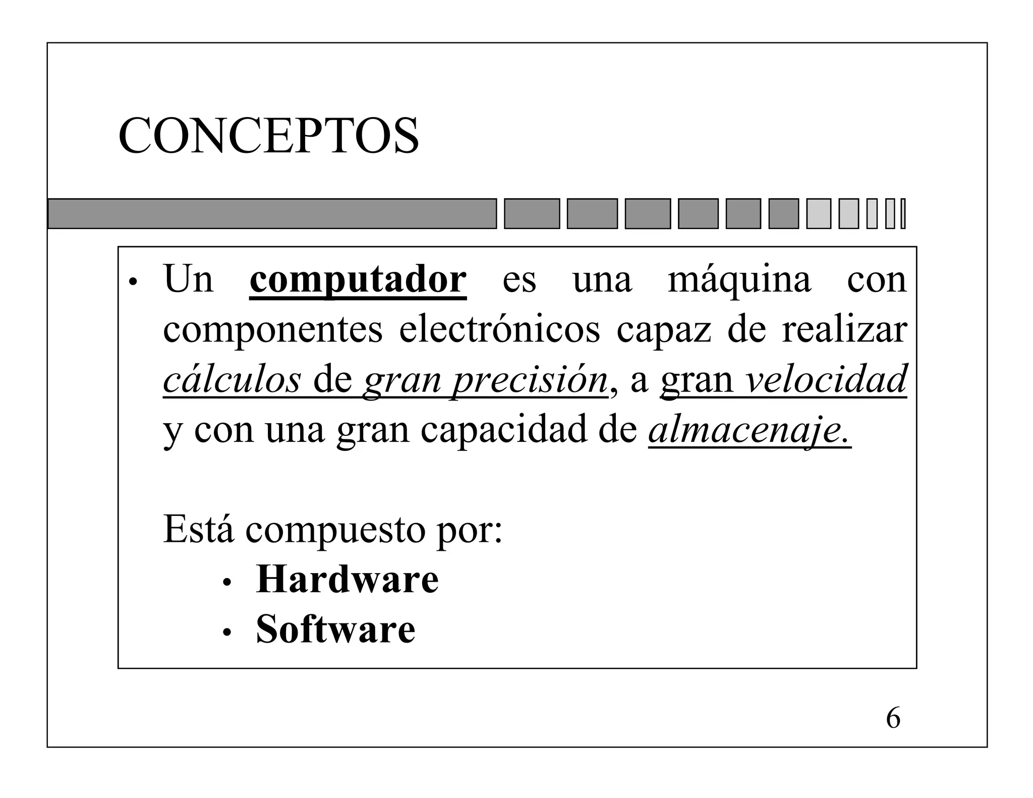 CONCEPTOS

•   Un computador es una máquina con
    componentes electrónicos capaz de realizar
    cálculos de gran precisión, a gran velocidad
    y con una gran capacidad de almacenaje.

    Está compuesto por:
       • Hardware
       • Software

                                              6
 