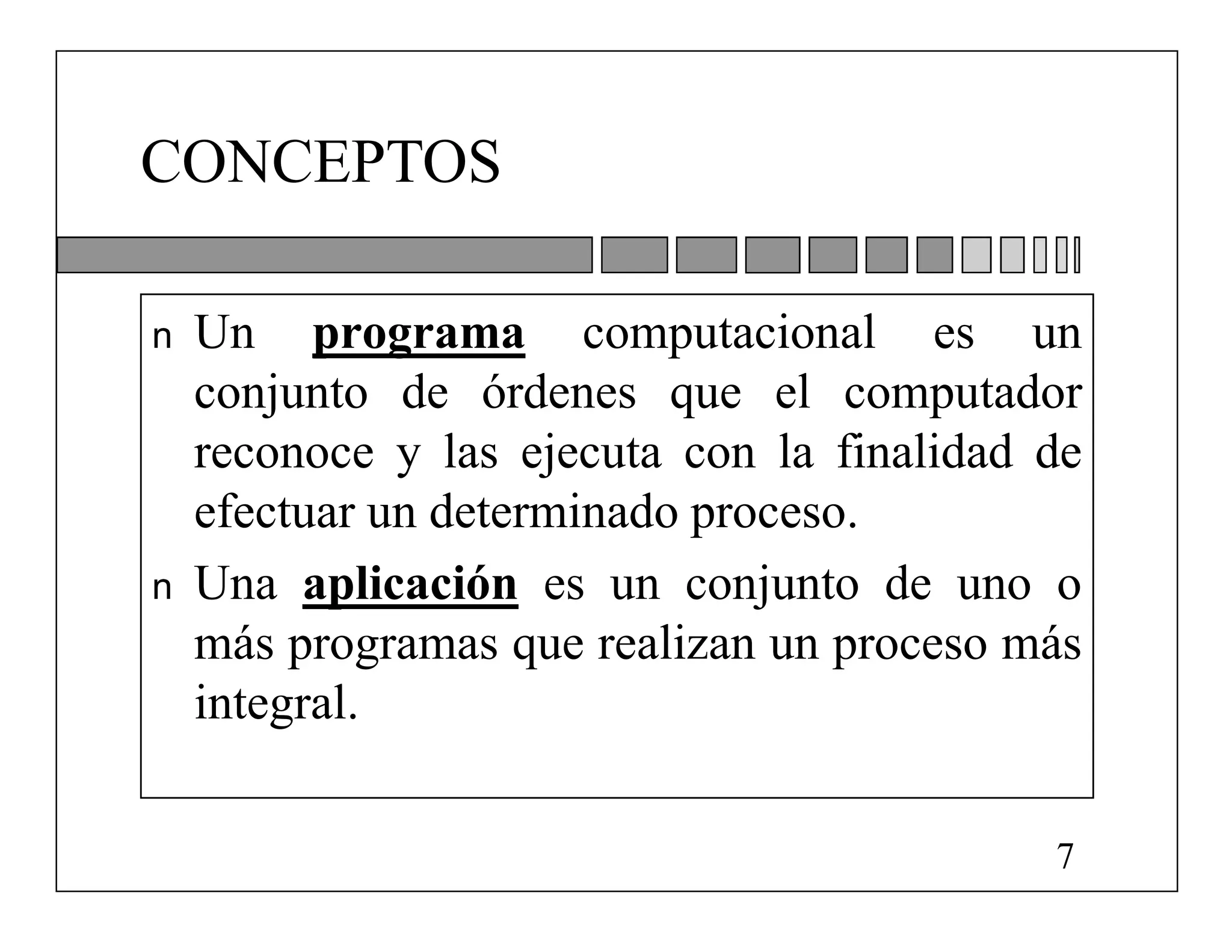 CONCEPTOS

n   Un programa computacional es un
    conjunto de órdenes que el computador
    reconoce y las ejecuta con la finalidad de
    efectuar un determinado proceso.
n   Una aplicación es un conjunto de uno o
    más programas que realizan un proceso más
    integral.

                                            7
 
