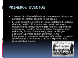 PRIMEROS EVENTOS 
 Ya con el fútbol bien definido, se comenzaron a disputar los 
primeros encuentros con este nuevo código. 
 El 30 de noviembre de 1872, Escocia e Inglaterra disputaron 
el primer partido oficial entre selecciones nacionales, 
encuentro que concluyó en empate sin goles. El partido se 
disputó en el Hamilton Crescent, actual campo de críquet, 
en Partick, Escocia. Entre enero y marzo de 1884 se 
disputaría la primera edición del British Home 
Championship, que hasta su desaparición sería el torneo de 
selecciones más antiguo de la historia. El primer título 
correspondió a Escocia. 
 