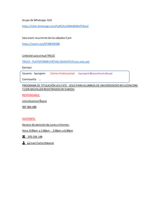 Grupo de Whatsapp G14
https://chat.whatsapp.com/FaAEZtLcHWA4kRNxTPAeuF
Salazoom recurrente de lossábados5 pm
https://zoom.us/j/97398704188
Linkddel aulavirtual TRILCE
TRILCE - PLATAFORMA VIRTUALEDUCATIVA (ucv.edu.pe)
Ejempo:
Usuario: lquispem Correo Institucional: lquispem@ucvvirtual.edu.pe
Contraseña: …
PROGRAMA DE TITULACIÓN UCV/ATE - SOLO PARA ALUMNOS DE UNIVERSIDADESNOLICENCIDAS
Y CON BACHILLER REGISTRADOSEN SUNEDU
RESPONSABLE:
JulioAscencioÑaure
987 866 688
ASISTENTE.
Horario de atenciónde Lunesa Viernes:
Hora: 8:00am a 1:00pm - 2:00pm a 6:00pm
☎️ 970 034 148
👨� 💻Juan CarlosRabanal
 