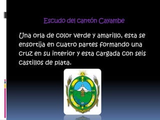 Escudo del cantón Cayambe

Una orla de color verde y amarillo, esta se
ensortija en cuatro partes formando una
cruz en su interior y esta cargada con seis
castillos de plata.
 